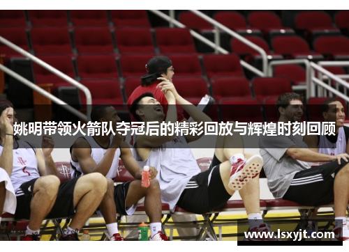 姚明带领火箭队夺冠后的精彩回放与辉煌时刻回顾