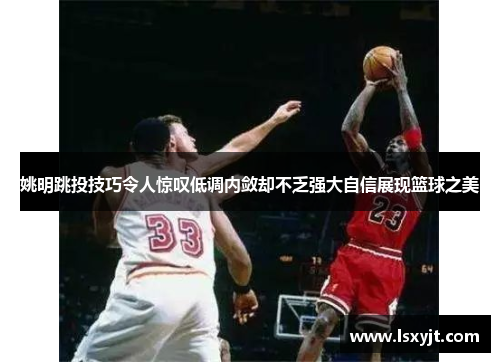 姚明跳投技巧令人惊叹低调内敛却不乏强大自信展现篮球之美