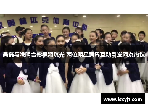 吴磊与姚明合影视频曝光 两位明星跨界互动引发网友热议