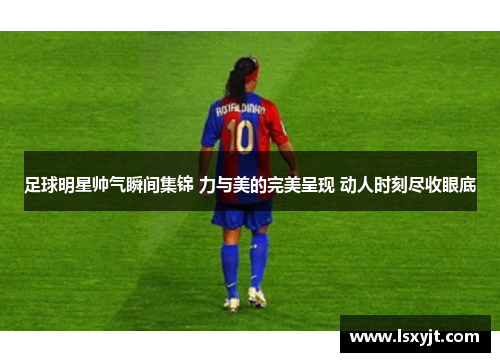 足球明星帅气瞬间集锦 力与美的完美呈现 动人时刻尽收眼底