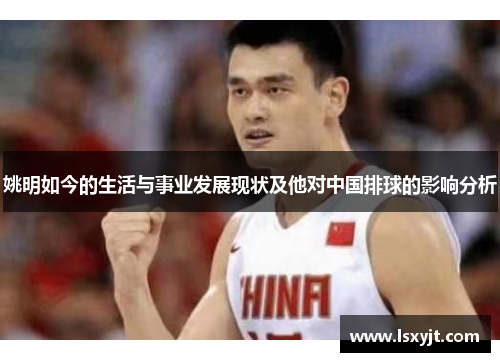 姚明如今的生活与事业发展现状及他对中国排球的影响分析