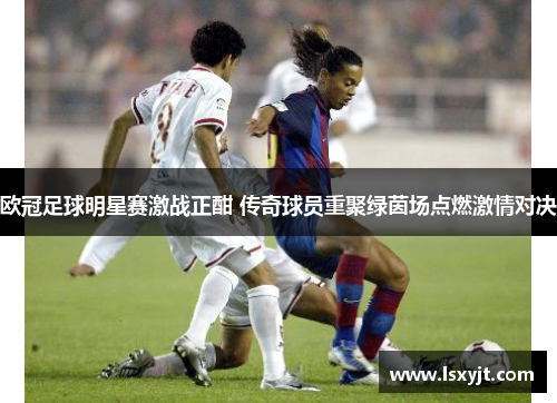 欧冠足球明星赛激战正酣 传奇球员重聚绿茵场点燃激情对决