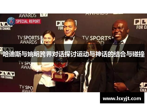 哈迪斯与姚明跨界对话探讨运动与神话的结合与碰撞