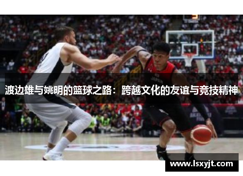 渡边雄与姚明的篮球之路：跨越文化的友谊与竞技精神