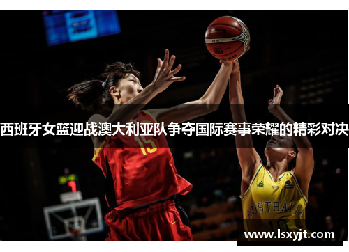 西班牙女篮迎战澳大利亚队争夺国际赛事荣耀的精彩对决